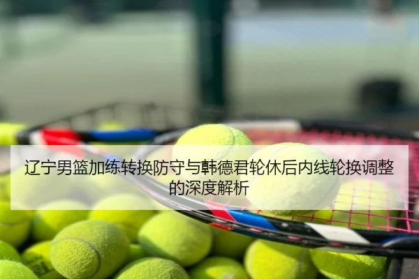 辽宁男篮加练转换防守与韩德君轮休后内线轮换调整的深度解析