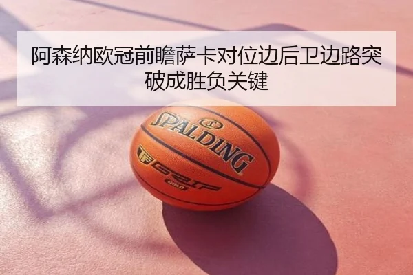阿森纳欧冠前瞻萨卡对位边后卫边路突破成胜负关键