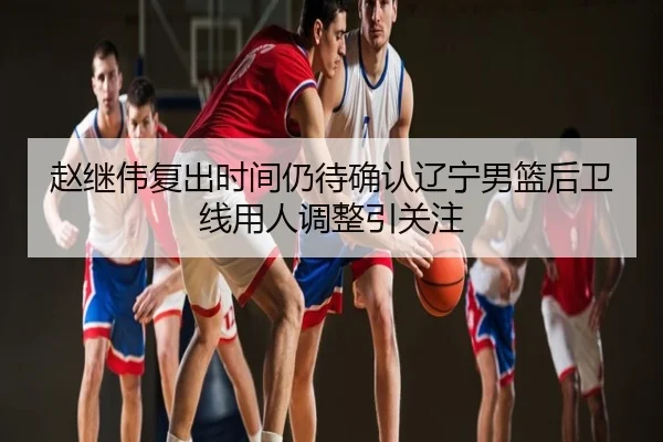 赵继伟复出时间仍待确认辽宁男篮后卫线用人调整引关注
