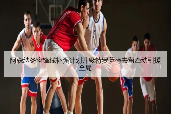 阿森纳冬窗锋线补强计划升级特罗萨德去留牵动引援全局